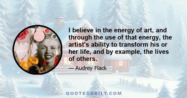 I believe in the energy of art, and through the use of that energy, the artist's ability to transform his or her life, and by example, the lives of others.