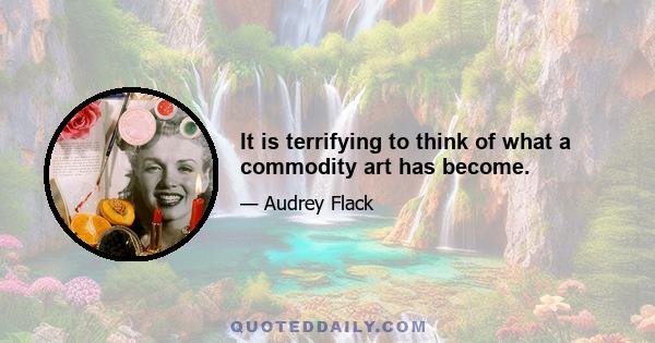 It is terrifying to think of what a commodity art has become.