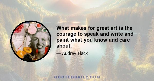 What makes for great art is the courage to speak and write and paint what you know and care about.