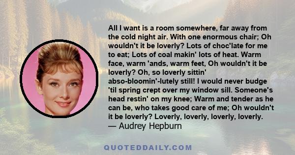 All I want is a room somewhere, far away from the cold night air. With one enormous chair; Oh wouldn't it be loverly? Lots of choc'late for me to eat; Lots of coal makin' lots of heat. Warm face, warm 'ands, warm feet,