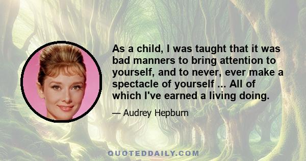 As a child, I was taught that it was bad manners to bring attention to yourself, and to never, ever make a spectacle of yourself ... All of which I've earned a living doing.