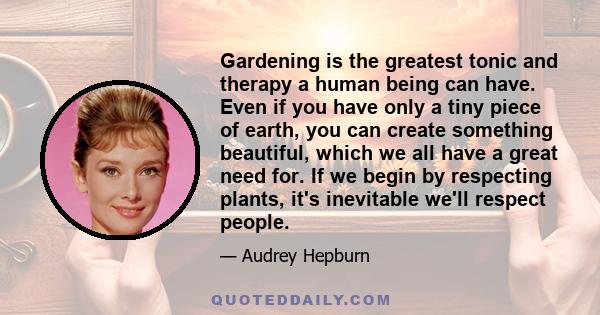 Gardening is the greatest tonic and therapy a human being can have. Even if you have only a tiny piece of earth, you can create something beautiful, which we all have a great need for. If we begin by respecting plants,