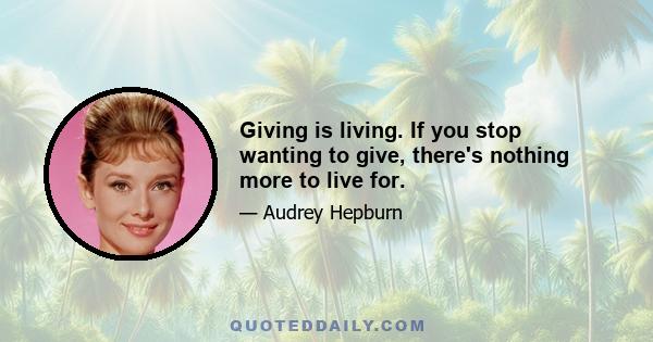 Giving is living. If you stop wanting to give, there's nothing more to live for.