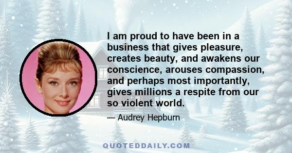 I am proud to have been in a business that gives pleasure, creates beauty, and awakens our conscience, arouses compassion, and perhaps most importantly, gives millions a respite from our so violent world.