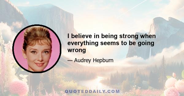 I believe in being strong when everything seems to be going wrong