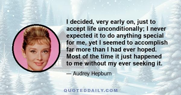 I decided, very early on, just to accept life unconditionally; I never expected it to do anything special for me, yet I seemed to accomplish far more than I had ever hoped. Most of the time it just happened to me