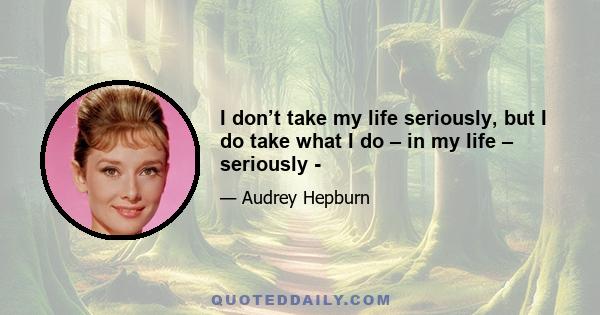 I don’t take my life seriously, but I do take what I do – in my life – seriously -