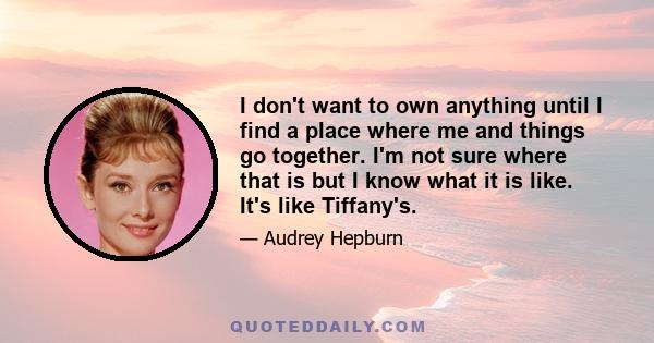 I don't want to own anything until I find a place where me and things go together. I'm not sure where that is but I know what it is like. It's like Tiffany's.