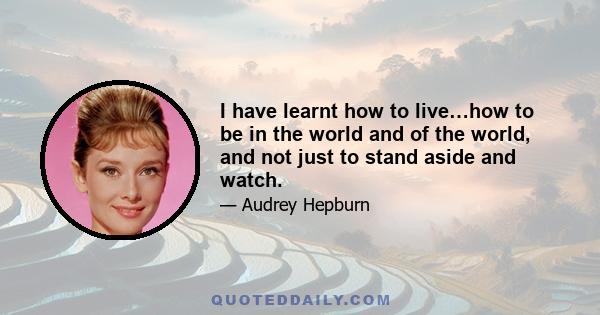 I have learnt how to live…how to be in the world and of the world, and not just to stand aside and watch.