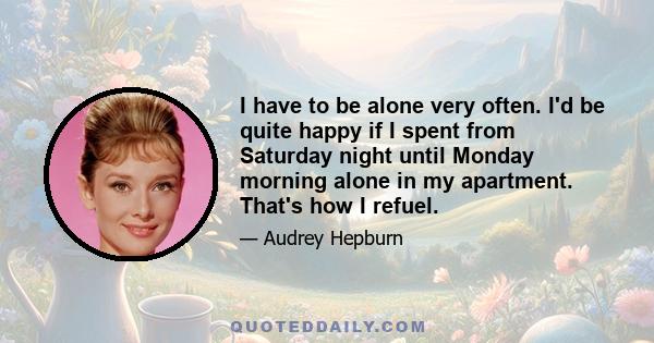 I have to be alone very often. I'd be quite happy if I spent from Saturday night until Monday morning alone in my apartment. That's how I refuel.