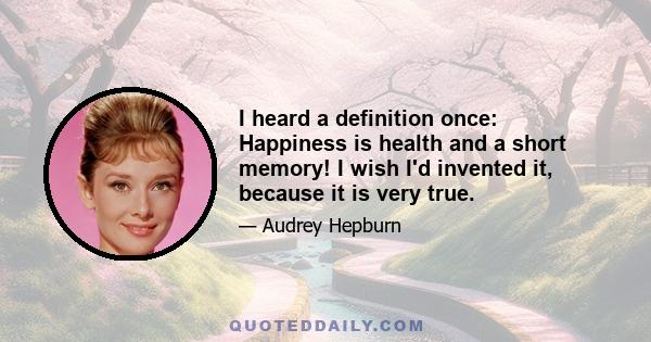 I heard a definition once: Happiness is health and a short memory! I wish I'd invented it, because it is very true.