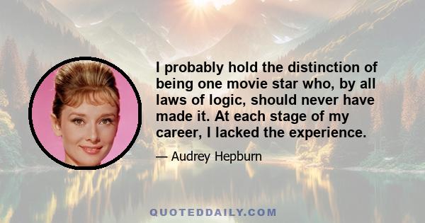 I probably hold the distinction of being one movie star who, by all laws of logic, should never have made it. At each stage of my career, I lacked the experience.