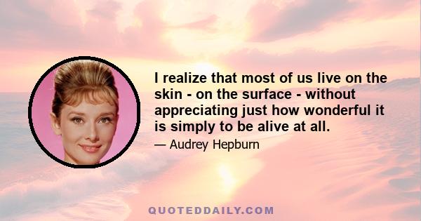 I realize that most of us live on the skin - on the surface - without appreciating just how wonderful it is simply to be alive at all.