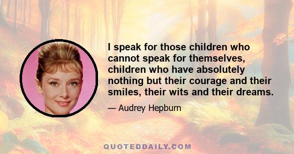 I speak for those children who cannot speak for themselves, children who have absolutely nothing but their courage and their smiles, their wits and their dreams.