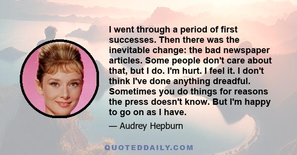 I went through a period of first successes. Then there was the inevitable change: the bad newspaper articles. Some people don't care about that, but I do. I'm hurt. I feel it. I don't think I've done anything dreadful.