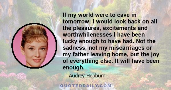 If my world were to cave in tomorrow, I would look back on all the pleasures, excitements and worthwhilenesses I have been lucky enough to have had. Not the sadness, not my miscarriages or my father leaving home, but