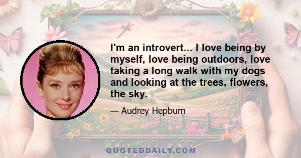 I'm an introvert... I love being by myself, love being outdoors, love taking a long walk with my dogs and looking at the trees, flowers, the sky.