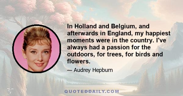 In Holland and Belgium, and afterwards in England, my happiest moments were in the country. I've always had a passion for the outdoors, for trees, for birds and flowers.