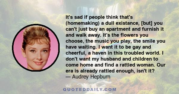 It's sad if people think that's (homemaking) a dull existance, [but] you can't just buy an apartment and furnish it and walk away. It's the flowers you choose, the music you play, the smile you have waiting. I want it