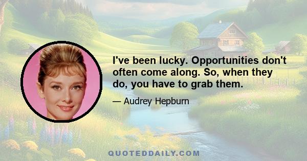 I've been lucky. Opportunities don't often come along. So, when they do, you have to grab them.