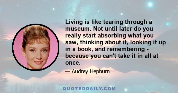 Living is like tearing through a museum. Not until later do you really start absorbing what you saw, thinking about it, looking it up in a book, and remembering - because you can't take it in all at once.