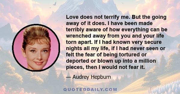 Love does not terrify me. But the going away of it does. I have been made terribly aware of how everything can be wrenched away from you and your life torn apart. If I had known very secure nights all my life, if I had