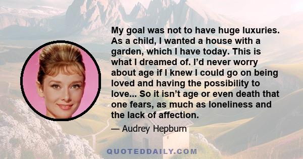 My goal was not to have huge luxuries. As a child, I wanted a house with a garden, which I have today. This is what I dreamed of. I’d never worry about age if I knew I could go on being loved and having the possibility