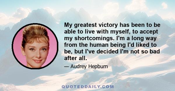 My greatest victory has been to be able to live with myself, to accept my shortcomings. I'm a long way from the human being I'd liked to be, but I've decided I'm not so bad after all.