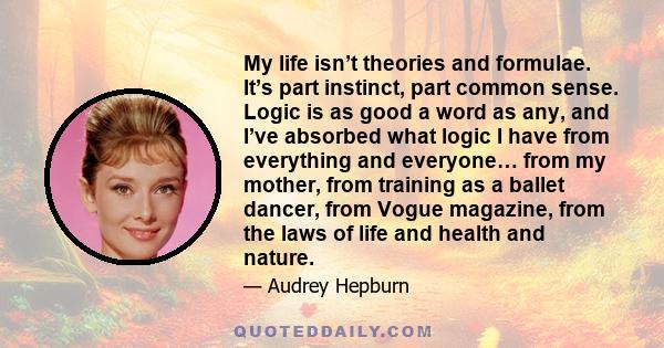 My life isn’t theories and formulae. It’s part instinct, part common sense. Logic is as good a word as any, and I’ve absorbed what logic I have from everything and everyone… from my mother, from training as a ballet