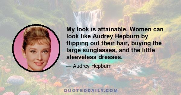 My look is attainable. Women can look like Audrey Hepburn by flipping out their hair, buying the large sunglasses, and the little sleeveless dresses.