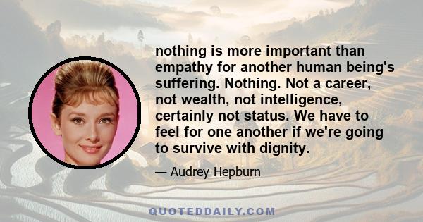 nothing is more important than empathy for another human being's suffering. Nothing. Not a career, not wealth, not intelligence, certainly not status. We have to feel for one another if we're going to survive with