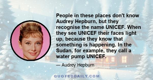 People in these places don't know Audrey Hepburn, but they recognise the name UNICEF. When they see UNICEF their faces light up, because they know that something is happening. In the Sudan, for example, they call a