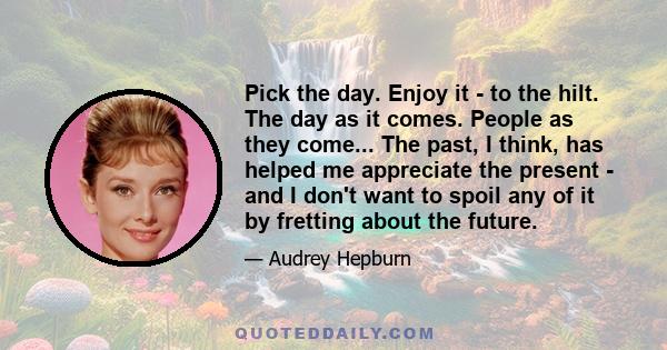 Pick the day. Enjoy it - to the hilt. The day as it comes. People as they come... The past, I think, has helped me appreciate the present - and I don't want to spoil any of it by fretting about the future.