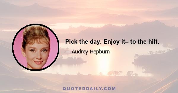 Pick the day. Enjoy it– to the hilt.