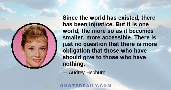 Since the world has existed, there has been injustice. But it is one world, the more so as it becomes smaller, more accessible. There is just no question that there is more obligation that those who have should give to