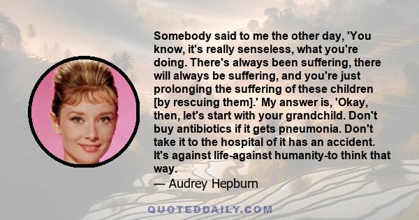 Somebody said to me the other day, 'You know, it's really senseless, what you're doing. There's always been suffering, there will always be suffering, and you're just prolonging the suffering of these children [by