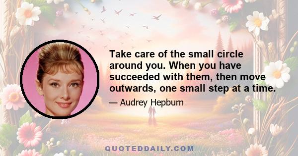 Take care of the small circle around you. When you have succeeded with them, then move outwards, one small step at a time.