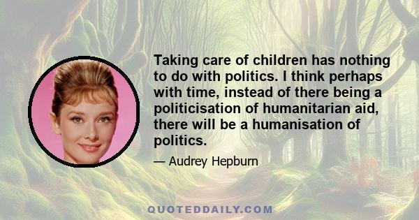 Taking care of children has nothing to do with politics. I think perhaps with time, instead of there being a politicisation of humanitarian aid, there will be a humanisation of politics.