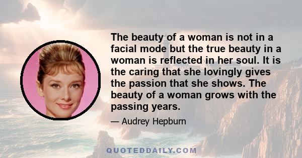 The beauty of a woman is not in a facial mode but the true beauty in a woman is reflected in her soul. It is the caring that she lovingly gives the passion that she shows. The beauty of a woman grows with the passing