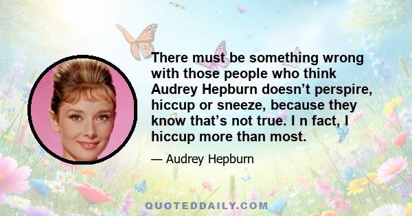 There must be something wrong with those people who think Audrey Hepburn doesn’t perspire, hiccup or sneeze, because they know that’s not true. I n fact, I hiccup more than most.