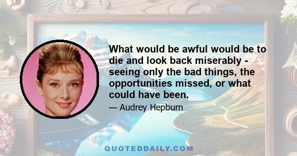 What would be awful would be to die and look back miserably - seeing only the bad things, the opportunities missed, or what could have been.