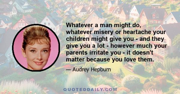 Whatever a man might do, whatever misery or heartache your children might give you - and they give you a lot - however much your parents irritate you - it doesn't matter because you love them.