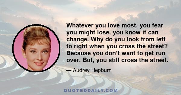 Whatever you love most, you fear you might lose, you know it can change. Why do you look from left to right when you cross the street? Because you don’t want to get run over. But, you still cross the street.