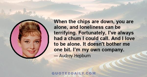 When the chips are down, you are alone, and loneliness can be terrifying. Fortunately, I've always had a chum I could call. And I love to be alone. It doesn't bother me one bit. I’m my own company.