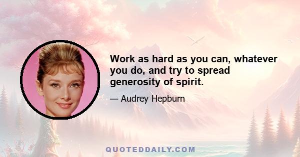 Work as hard as you can, whatever you do, and try to spread generosity of spirit.