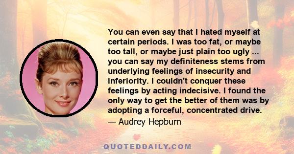 You can even say that I hated myself at certain periods. I was too fat, or maybe too tall, or maybe just plain too ugly ... you can say my definiteness stems from underlying feelings of insecurity and inferiority. I