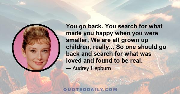 You go back. You search for what made you happy when you were smaller. We are all grown up children, really... So one should go back and search for what was loved and found to be real.