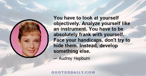 You have to look at yourself objectively. Analyze yourself like an instrument. You have to be absolutely frank with yourself. Face your handicaps, don't try to hide them. Instead, develop something else.