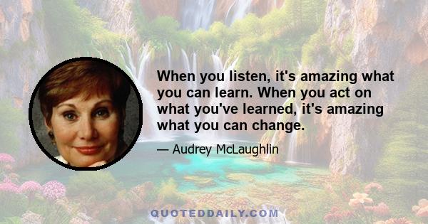 When you listen, it's amazing what you can learn. When you act on what you've learned, it's amazing what you can change.