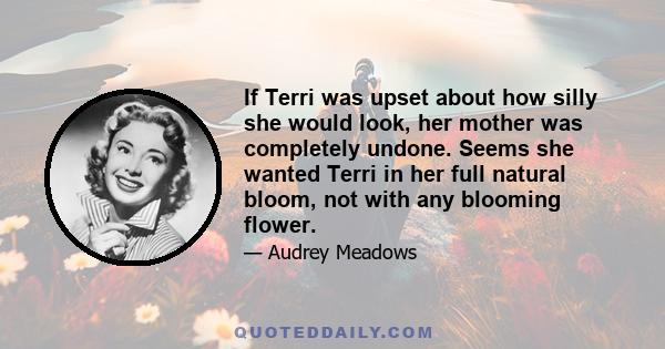 If Terri was upset about how silly she would look, her mother was completely undone. Seems she wanted Terri in her full natural bloom, not with any blooming flower.